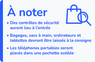 À noter : Des contrôles de sécurité auront lieu à l'entrée - Bagages, sacs à main, ordinateurs et tablettes devront être laissées à la consigne - Les téléphones portables seront placés dans une pochette scellée.