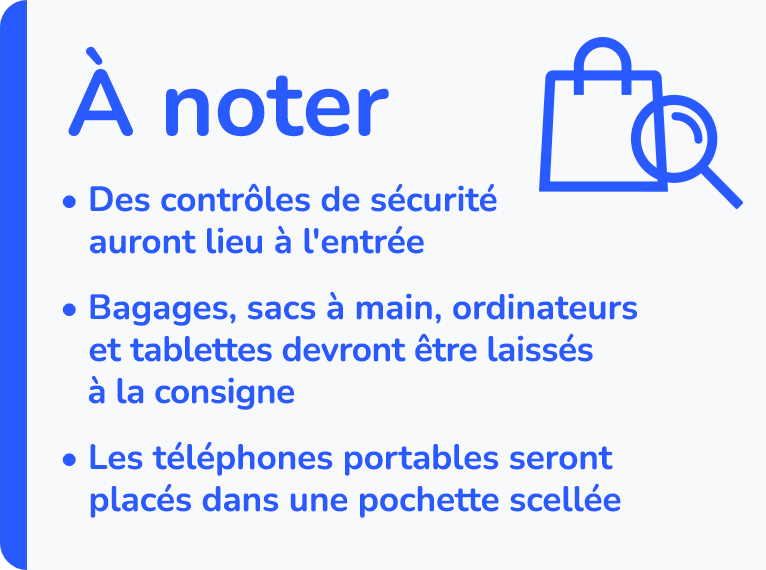 À noter : Des contrôles de sécurité auront lieu à l'entrée - Bagages, sacs à main, ordinateurs et tablettes devront être laissées à la consigne - Les téléphones portables seront placés dans une pochette scellée.